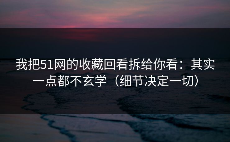 我把51网的收藏回看拆给你看:其实一点都不玄学(细节决定一切) 我把51网的收藏回看拆给你看:其实一点都不玄学(细节决定一切)