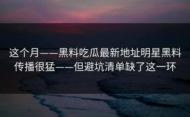 这个月——黑料吃瓜最新地址明星黑料传播很猛——但避坑清单缺了这一环 这个月——黑料吃瓜最新地址明星黑料传播很猛——但避坑清单缺了这一环