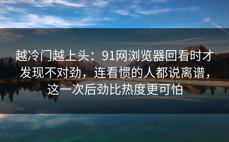 越冷门越上头：91网浏览器回看时才发现不对劲，连看惯的人都说离谱，这一次后劲比热度更可怕