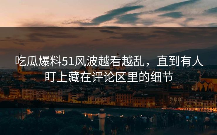 吃瓜爆料51风波越看越乱，直到有人盯上藏在评论区里的细节